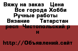 Вяжу на заказ › Цена ­ 800 - Все города Хобби. Ручные работы » Вязание   . Татарстан респ.,Чистопольский р-н